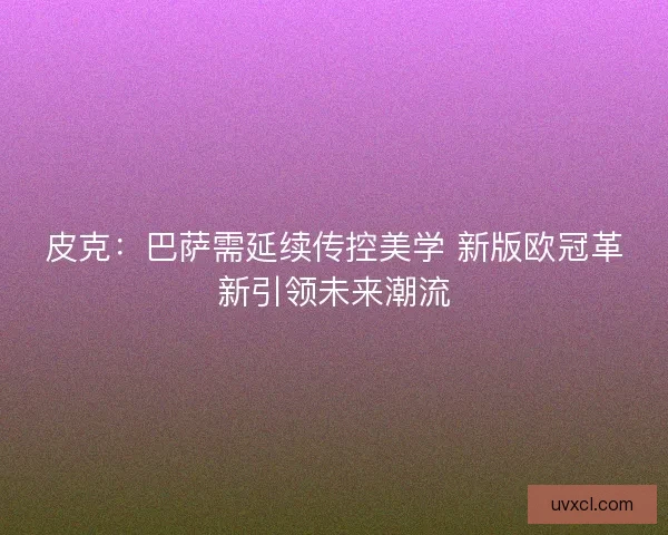 皮克：巴萨需延续传控美学 新版欧冠革新引领未来潮流