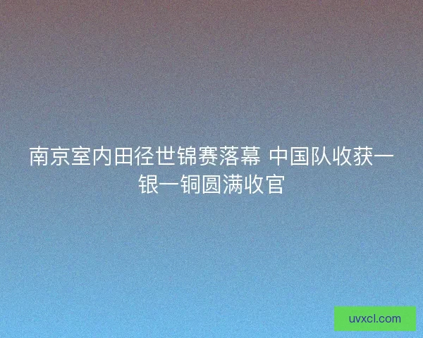 南京室内田径世锦赛落幕 中国队收获一银一铜圆满收官