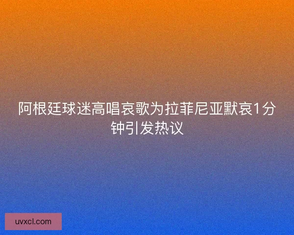 阿根廷球迷高唱哀歌为拉菲尼亚默哀1分钟引发热议