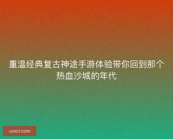 重温经典复古神途手游体验带你回到那个热血沙城的年代