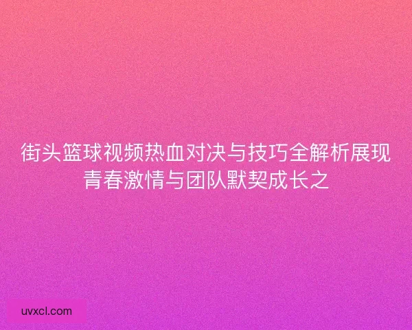 街头篮球视频热血对决与技巧全解析展现青春激情与团队默契成长之