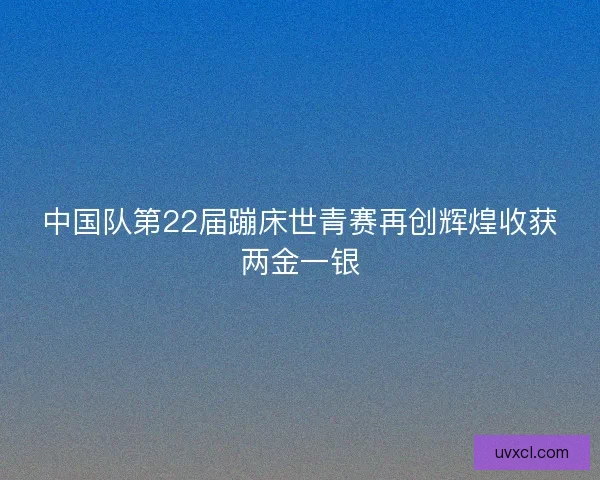 中国队第22届蹦床世青赛再创辉煌收获两金一银